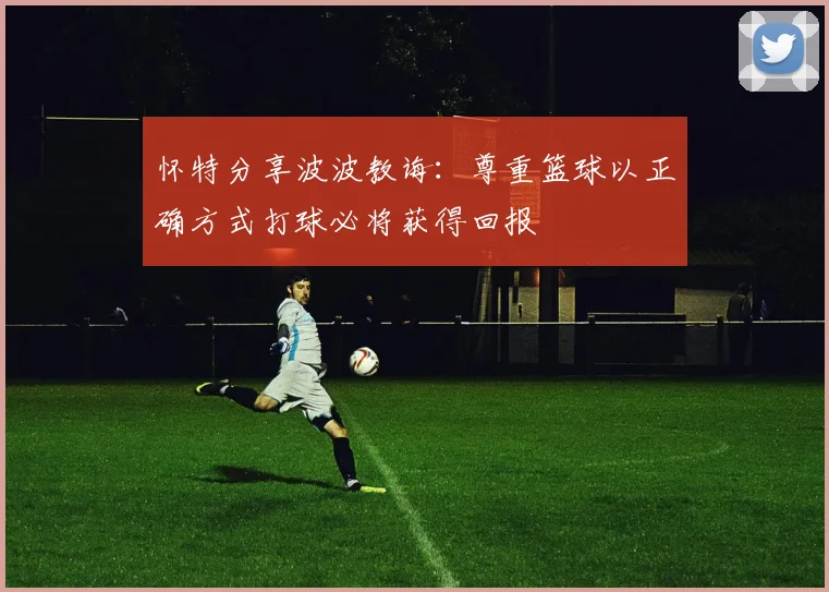 怀特分享波波教诲：尊重篮球以正确方式打球必将获得回报