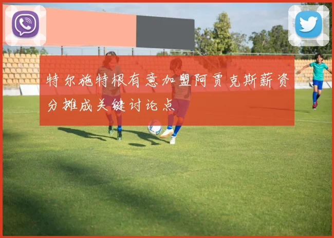 特尔施特根有意加盟阿贾克斯薪资分摊成关键讨论点