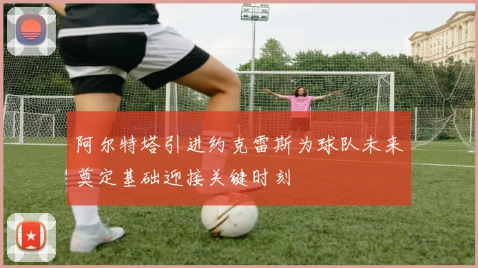 阿尔特塔引进约克雷斯为球队未来奠定基础迎接关键时刻
