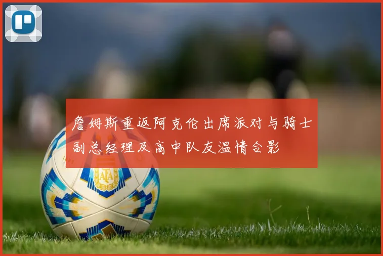 詹姆斯重返阿克伦出席派对与骑士副总经理及高中队友温情合影
