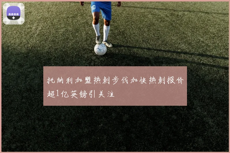 托纳利加盟热刺步伐加快热刺报价超1亿英镑引关注