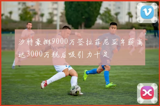 沙特豪掷9000万签拉菲尼亚年薪高达3000万税后吸引力十足