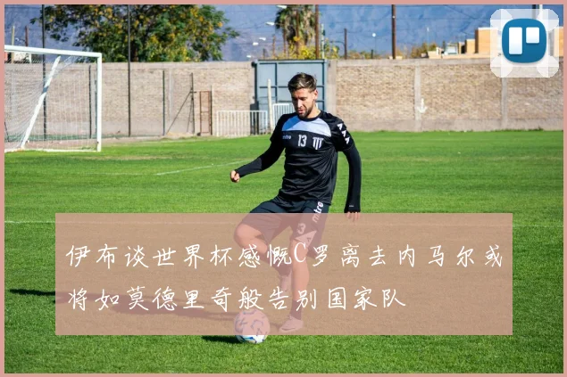 伊布谈世界杯感慨C罗离去内马尔或将如莫德里奇般告别国家队