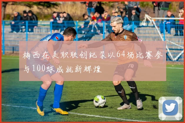 梅西在美职联创纪录以64场比赛参与100球成就新辉煌