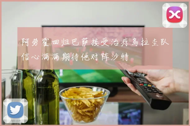 阿劳霍回归巴萨接受治疗乌拉圭队信心满满期待他对阵沙特