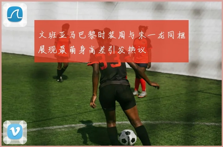 文班亚马巴黎时装周与朱一龙同框展现最萌身高差引发热议