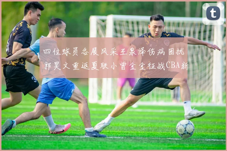 四位球员各展风采王泉泽伤病困扰郭昊文重返夏联小曾金金征战CBA新赛季