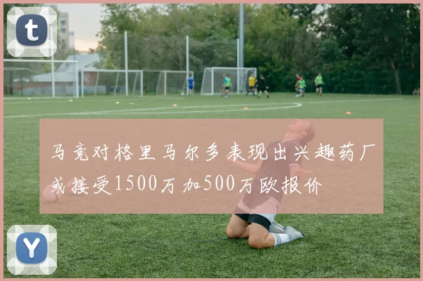 马竞对格里马尔多表现出兴趣药厂或接受1500万加500万欧报价