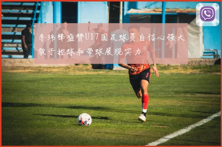 李玮锋盛赞U17国足球员自信心强大敢于控球和带球展现实力