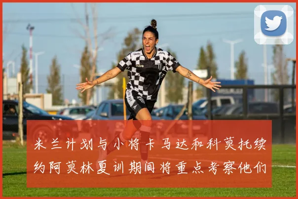 米兰计划与小将卡马达和科莫托续约阿莫林夏训期间将重点考察他们