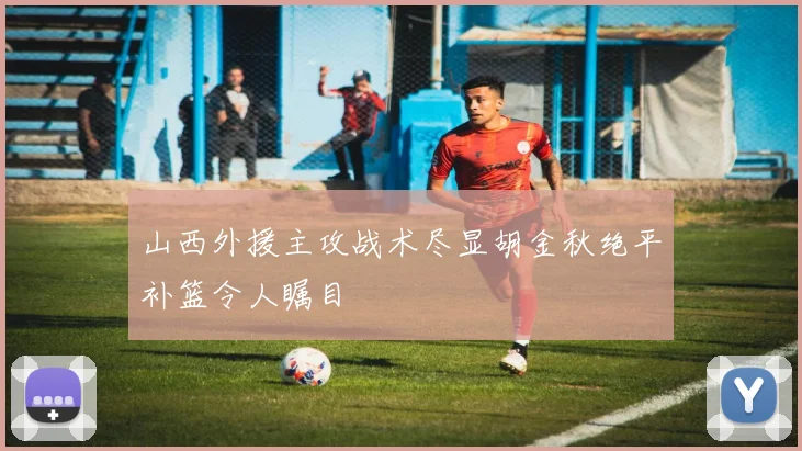 山西外援主攻战术尽显胡金秋绝平补篮令人瞩目