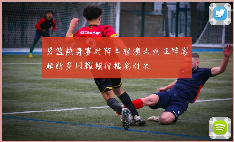男篮热身赛对阵年轻澳大利亚阵容超新星闪耀期待精彩对决