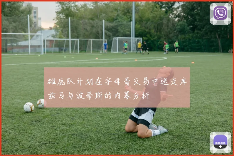 雄鹿队计划在字母哥交易中送走库兹马与波蒂斯的内幕分析