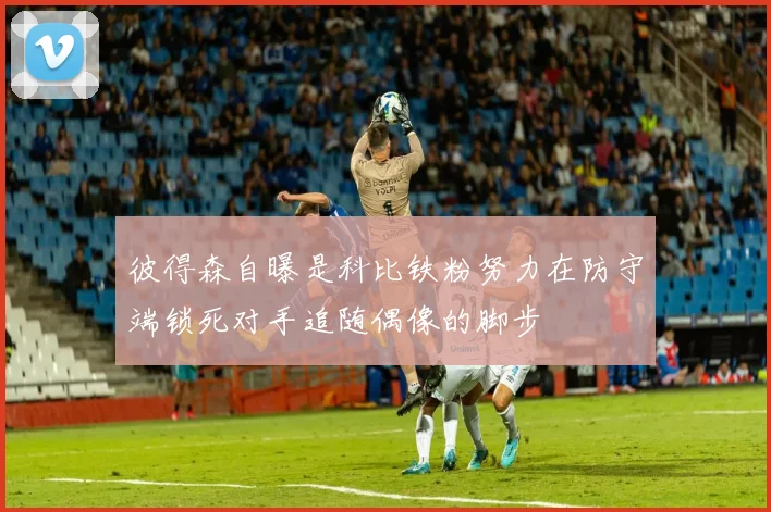 彼得森自曝是科比铁粉努力在防守端锁死对手追随偶像的脚步